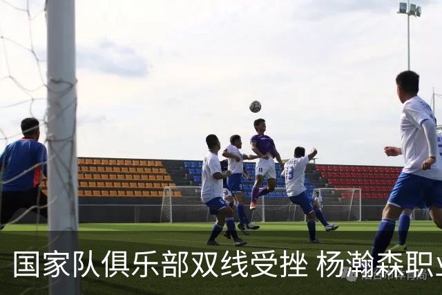 国家队俱乐部双线受挫 杨瀚森职业生涯进入至暗时刻？
