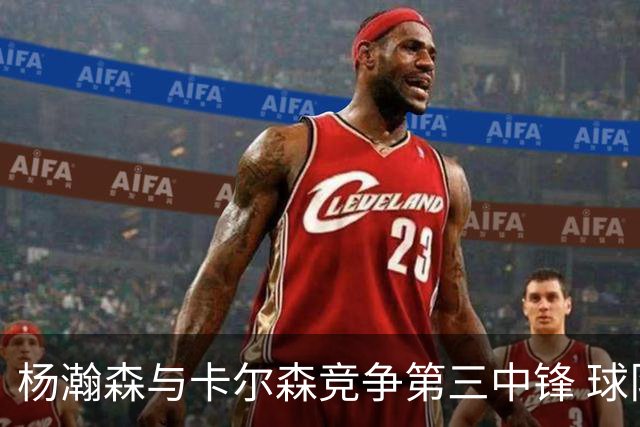 杨瀚森与卡尔森竞争第三中锋 球队培养思路循序渐进 他要尽快成长
