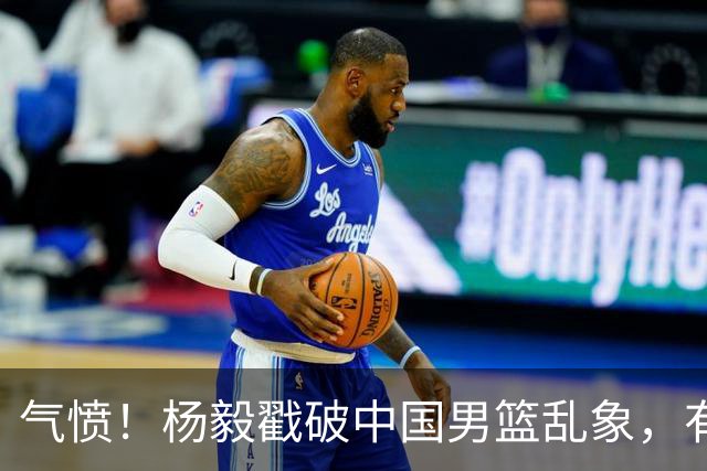 气愤！杨毅戳破中国男篮乱象，有球员装病拒绝国家队，是谁很明朗